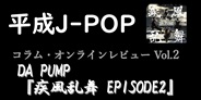 平成J-POP コラム・オンラインレビュー Vol.2 ~ DA PUMP 「疾風乱舞 EPISODE2」