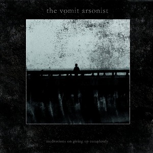 THE VOMIT ARSONIST / MEDITATIONS ON GIVING UP COMPLETELY