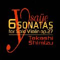 TAKASHI SHIMIZU / 清水高師 / YSAYE: 6 SONATAS FOR SOLO VIOLIN OP.27 / イザイ:無伴奏ヴァイオリン・ソナタop.27