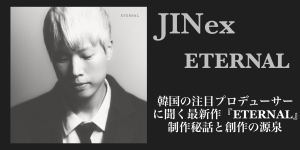 韓国の注目プロデューサー JINex に聞く最新作『ETERNAL』制作秘話と創作の源泉【アジア・インタビュー連載企画Vol.7】